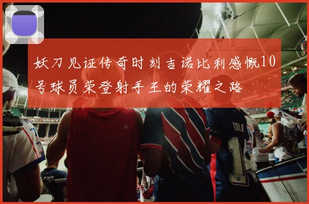 妖刀见证传奇时刻吉诺比利感慨10号球员荣登射手王的荣耀之路