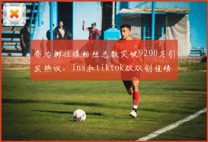 乔治娜社媒粉丝总数突破9200万引发热议，ins和tiktok双双创佳绩