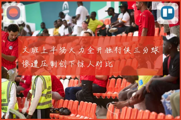 文班上半场火力全开独行侠三分球惨遭压制创下惊人对比