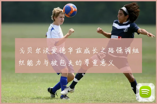 戈贝尔谈爱德华兹成长之路强调组织能力与被包夹的尊重意义