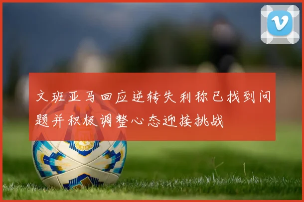 文班亚马回应逆转失利称已找到问题并积极调整心态迎接挑战