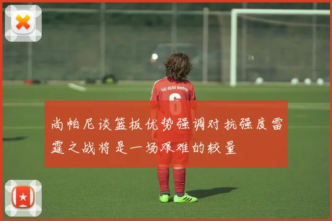 尚帕尼谈篮板优势强调对抗强度雷霆之战将是一场艰难的较量