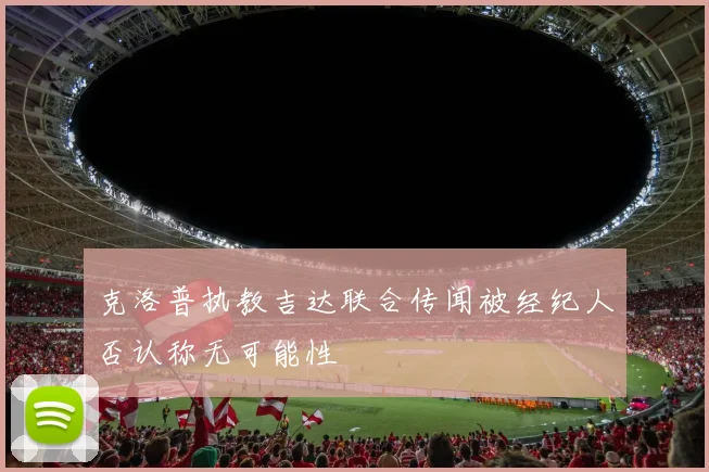 克洛普执教吉达联合传闻被经纪人否认称无可能性