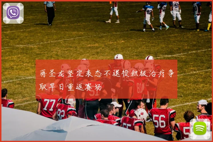 蒋圣龙坚定表态不退役积极治疗争取早日重返赛场