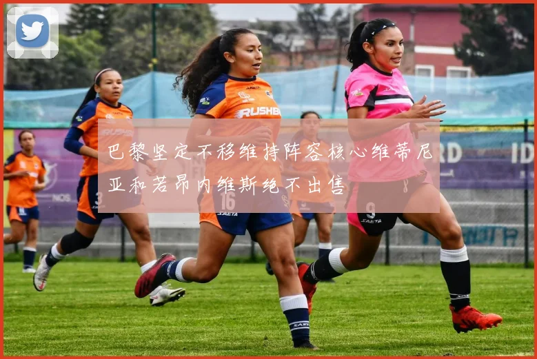 巴黎坚定不移维持阵容核心维蒂尼亚和若昂内维斯绝不出售