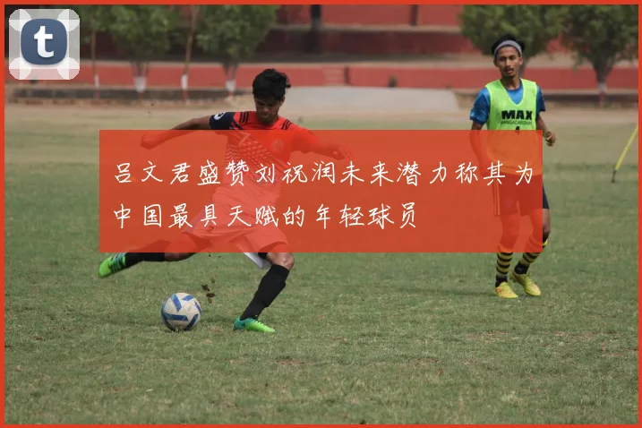 吕文君盛赞刘祝润未来潜力称其为中国最具天赋的年轻球员