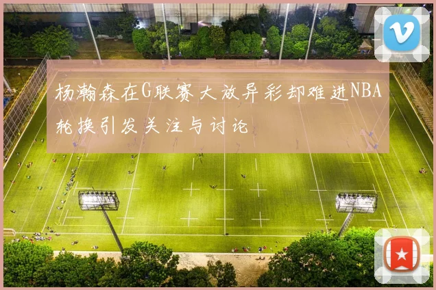 杨瀚森在G联赛大放异彩却难进NBA轮换引发关注与讨论