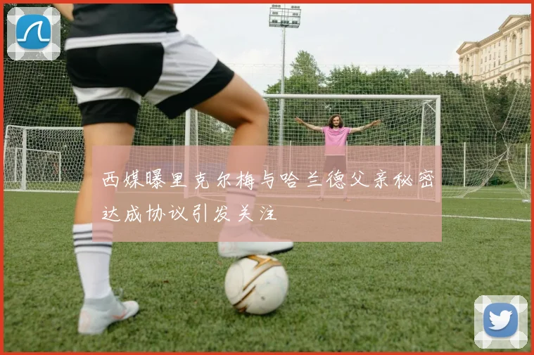 西媒曝里克尔梅与哈兰德父亲秘密达成协议引发关注