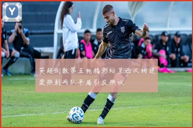 英超倒数第五轮精彩纷呈西汉姆逆袭热刺两队平局引发热议