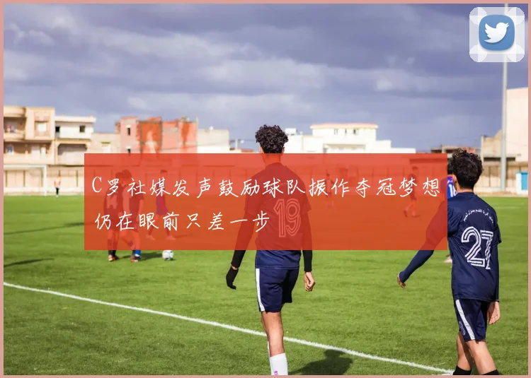 C罗社媒发声鼓励球队振作夺冠梦想仍在眼前只差一步