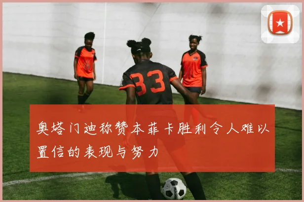 奥塔门迪称赞本菲卡胜利令人难以置信的表现与努力