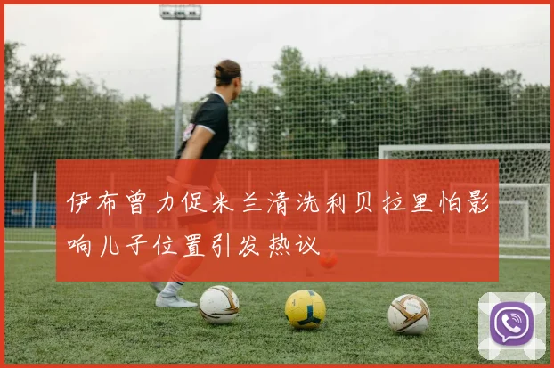 伊布曾力促米兰清洗利贝拉里怕影响儿子位置引发热议