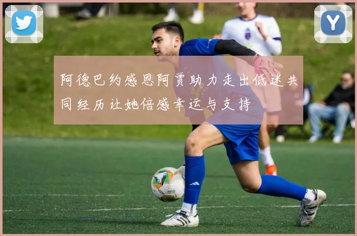 阿德巴约感恩阿贾助力走出低迷共同经历让她倍感幸运与支持