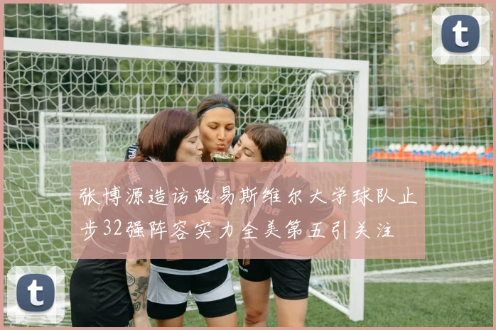 张博源造访路易斯维尔大学球队止步32强阵容实力全美第五引关注
