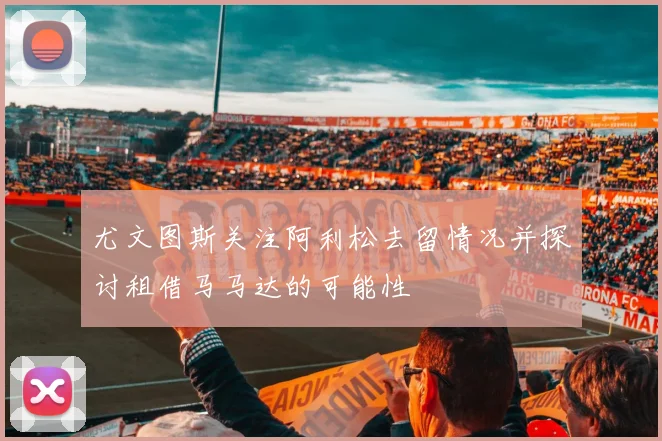 尤文图斯关注阿利松去留情况并探讨租借马马达的可能性