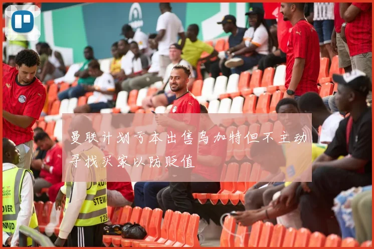 曼联计划亏本出售乌加特但不主动寻找买家以防贬值