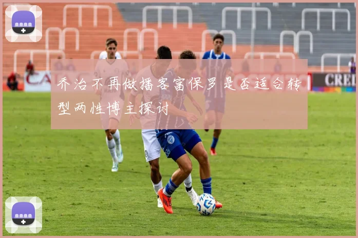 乔治不再做播客富保罗是否适合转型两性博主探讨