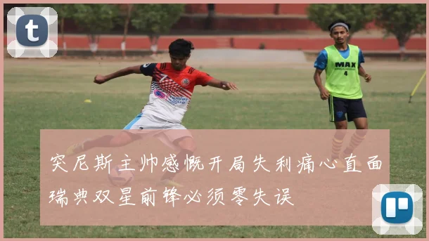 突尼斯主帅感慨开局失利痛心直面瑞典双星前锋必须零失误